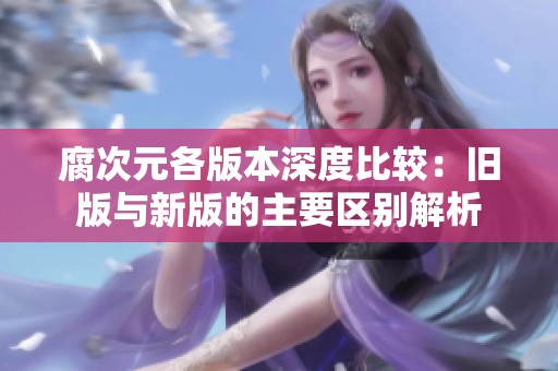 腐次元各版本深度比较：旧版与新版的主要区别解析