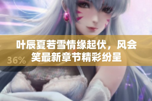 叶辰夏若雪情缘起伏，风会笑最新章节精彩纷呈