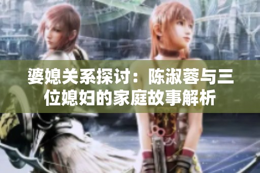 婆媳关系探讨：陈淑蓉与三位媳妇的家庭故事解析