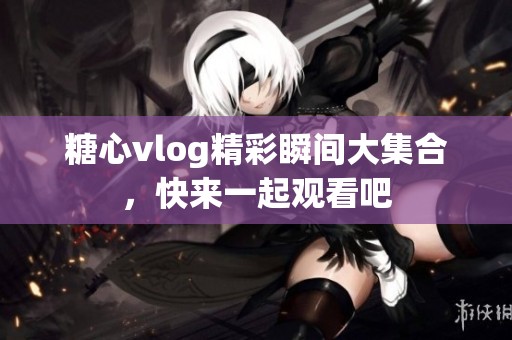 糖心vlog精彩瞬间大集合，快来一起观看吧