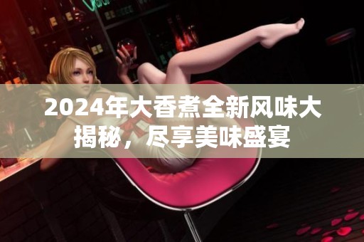 2024年大香煮全新风味大揭秘，尽享美味盛宴