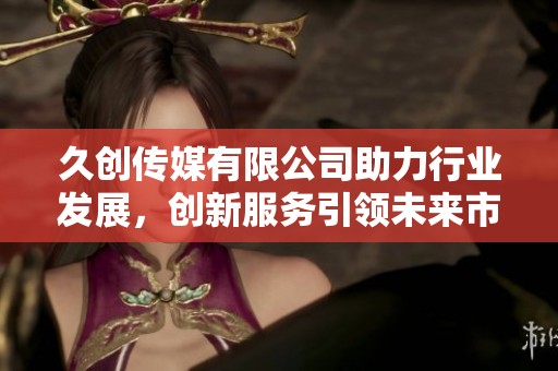 久创传媒有限公司助力行业发展，创新服务引领未来市场