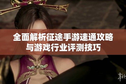 全面解析征途手游速通攻略与游戏行业评测技巧