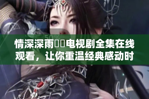 情深深雨濛濛电视剧全集在线观看，让你重温经典感动时刻