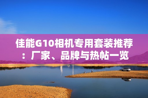 佳能G10相机专用套装推荐：厂家、品牌与热帖一览