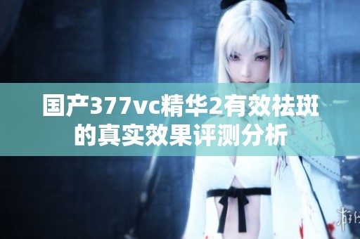 国产377vc精华2有效祛斑的真实效果评测分析