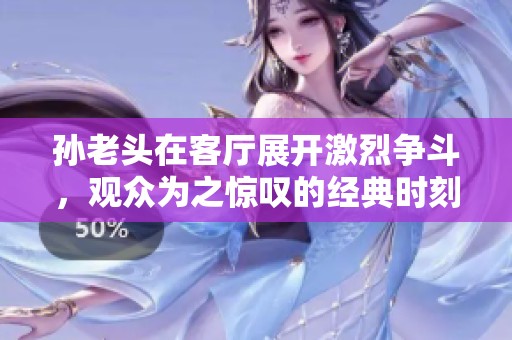 孙老头在客厅展开激烈争斗，观众为之惊叹的经典时刻
