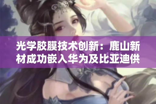 光学胶膜技术创新：鹿山新材成功嵌入华为及比亚迪供应链