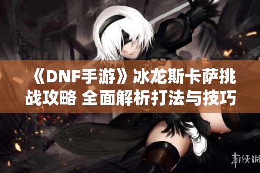 《DNF手游》冰龙斯卡萨挑战攻略 全面解析打法与技巧