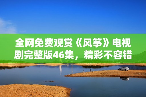 全网免费观赏《风筝》电视剧完整版46集，精彩不容错过