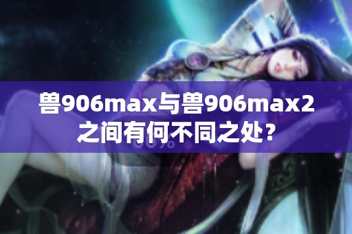 兽906max与兽906max2之间有何不同之处？