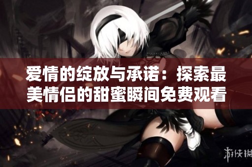 爱情的绽放与承诺：探索最美情侣的甜蜜瞬间免费观看