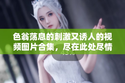 色翁荡息的刺激又诱人的视频图片合集，尽在此处尽情欣赏