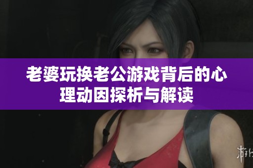 老婆玩换老公游戏背后的心理动因探析与解读