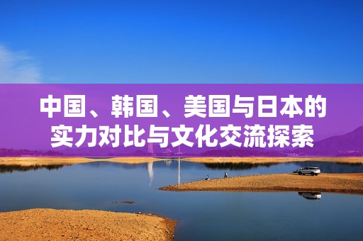 中国、韩国、美国与日本的实力对比与文化交流探索