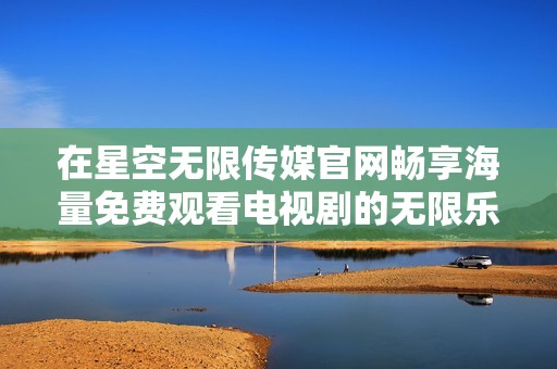 在星空无限传媒官网畅享海量免费观看电视剧的无限乐趣