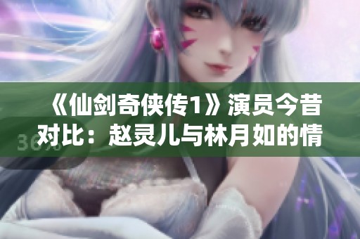 《仙剑奇侠传1》演员今昔对比：赵灵儿与林月如的情感之选