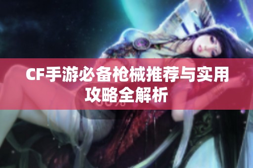 CF手游必备枪械推荐与实用攻略全解析