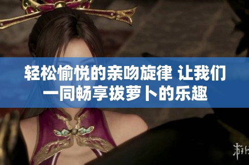 轻松愉悦的亲吻旋律 让我们一同畅享拔萝卜的乐趣