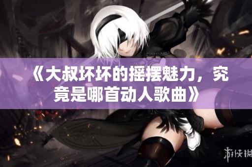 《大叔坏坏的摇摆魅力，究竟是哪首动人歌曲》