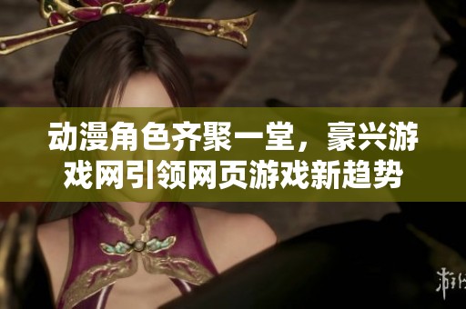 动漫角色齐聚一堂，豪兴游戏网引领网页游戏新趋势