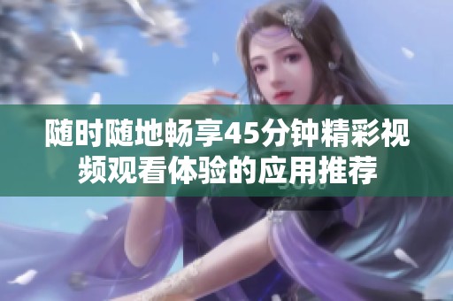 随时随地畅享45分钟精彩视频观看体验的应用推荐