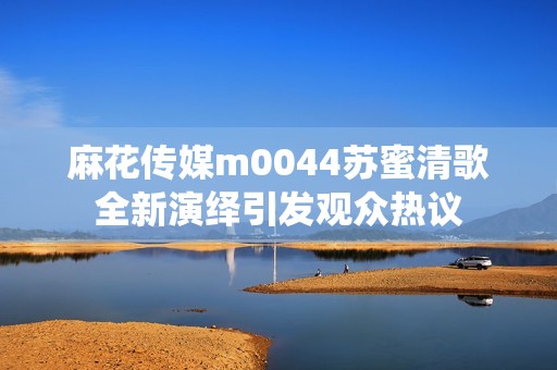 麻花传媒m0044苏蜜清歌全新演绎引发观众热议