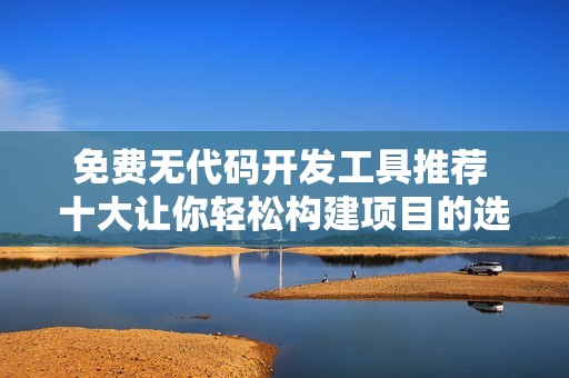 免费无代码开发工具推荐 十大让你轻松构建项目的选择