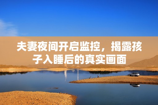 夫妻夜间开启监控，揭露孩子入睡后的真实画面