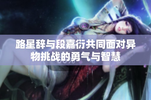路星辞与段嘉衍共同面对异物挑战的勇气与智慧