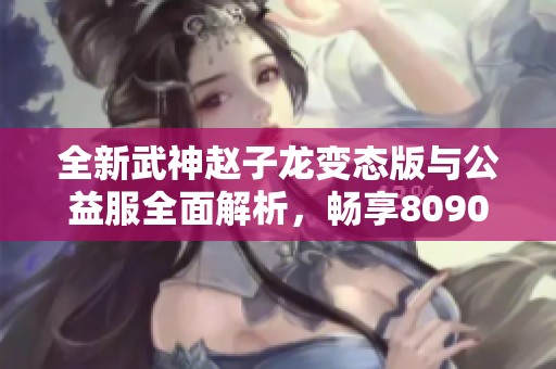 全新武神赵子龙变态版与公益服全面解析，畅享8090精彩体验