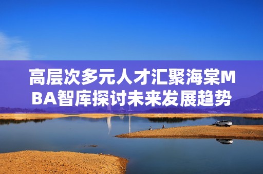 高层次多元人才汇聚海棠MBA智库探讨未来发展趋势