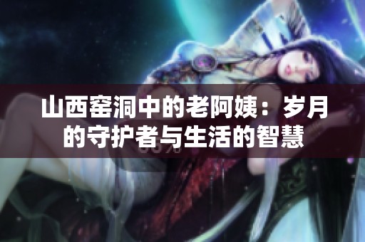 山西窑洞中的老阿姨：岁月的守护者与生活的智慧