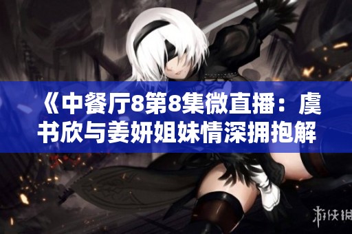 《中餐厅8第8集微直播：虞书欣与姜妍姐妹情深拥抱解疲劳》