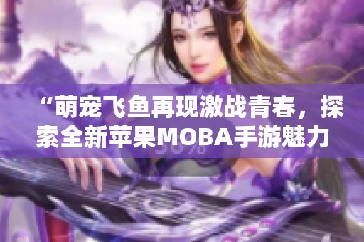 “萌宠飞鱼再现激战青春，探索全新苹果MOBA手游魅力”