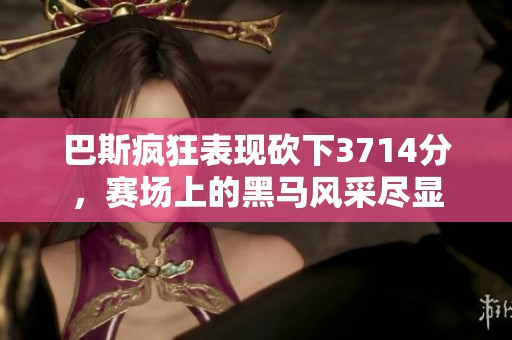 巴斯疯狂表现砍下3714分，赛场上的黑马风采尽显