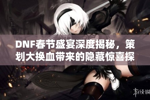 DNF春节盛宴深度揭秘，策划大换血带来的隐藏惊喜探秘