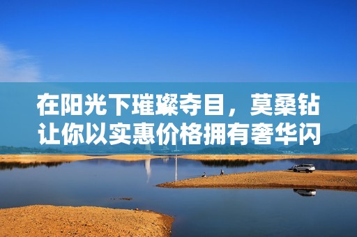 在阳光下璀璨夺目，莫桑钻让你以实惠价格拥有奢华闪耀感
