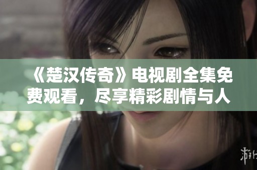 《楚汉传奇》电视剧全集免费观看，尽享精彩剧情与人物发展