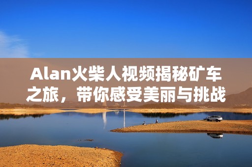 Alan火柴人视频揭秘矿车之旅，带你感受美丽与挑战并存的冒险