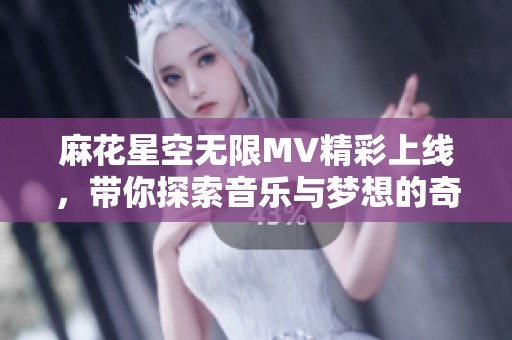 麻花星空无限MV精彩上线，带你探索音乐与梦想的奇幻旅程