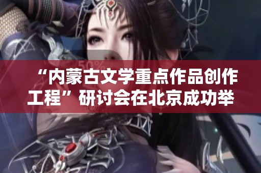 “内蒙古文学重点作品创作工程”研讨会在北京成功举办