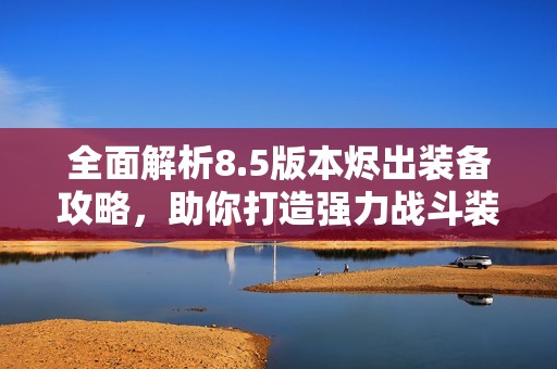 全面解析8.5版本烬出装备攻略，助你打造强力战斗装备