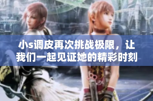 小s调皮再次挑战极限，让我们一起见证她的精彩时刻