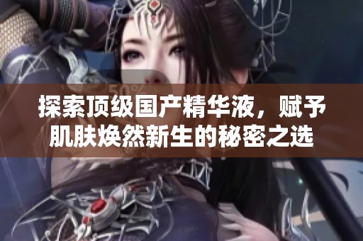 探索顶级国产精华液，赋予肌肤焕然新生的秘密之选