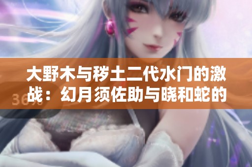 大野木与秽土二代水门的激战：幻月须佐助与晓和蛇的对峙
