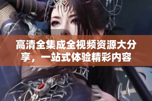 高清全集成全视频资源大分享，一站式体验精彩内容