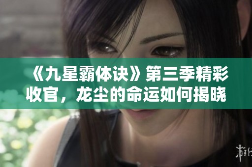 《九星霸体诀》第三季精彩收官，龙尘的命运如何揭晓？