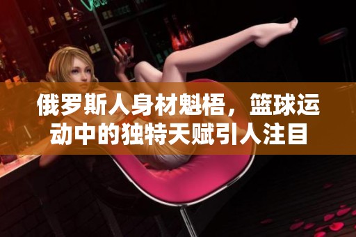 俄罗斯人身材魁梧，篮球运动中的独特天赋引人注目