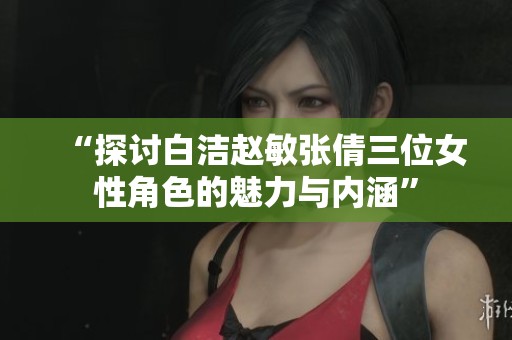 “探讨白洁赵敏张倩三位女性角色的魅力与内涵”